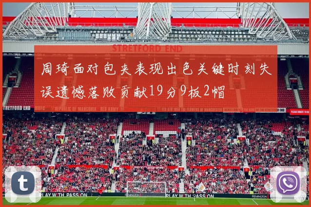 周琦面对包夹表现出色关键时刻失误遗憾落败贡献19分9板2帽