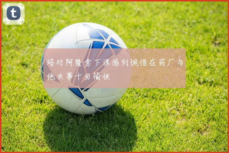 塔对阿隆索下课感到惋惜在药厂与他共事十分愉快