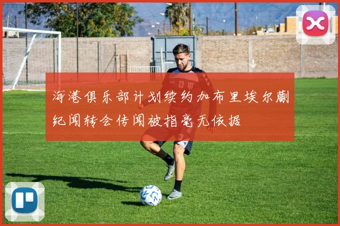 海港俱乐部计划续约加布里埃尔蒯纪闻转会传闻被指毫无依据