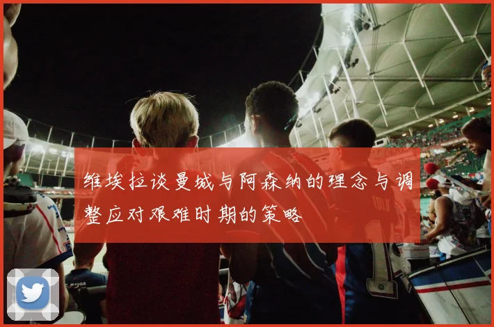 维埃拉谈曼城与阿森纳的理念与调整应对艰难时期的策略