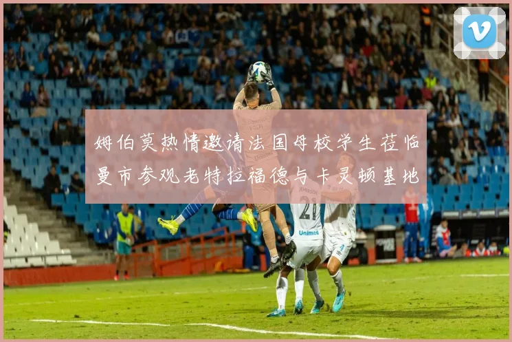 姆伯莫热情邀请法国母校学生莅临曼市参观老特拉福德与卡灵顿基地