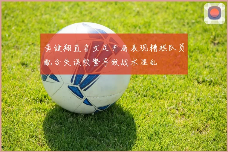 黄健翔直言女足开局表现糟糕队员配合失误频繁导致战术混乱