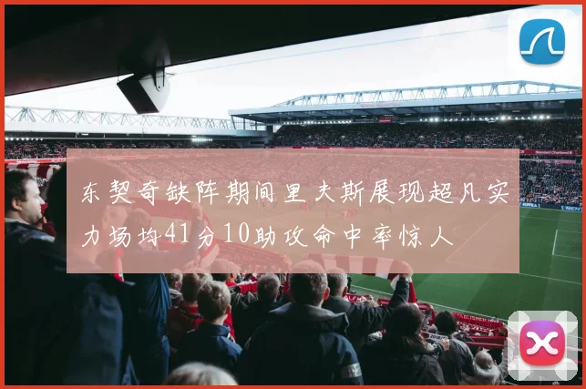 东契奇缺阵期间里夫斯展现超凡实力场均41分10助攻命中率惊人