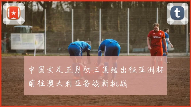 中国女足正月初三集结出征亚洲杯前往澳大利亚备战新挑战