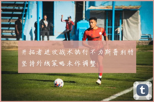 开拓者进攻战术执行不力斯普利特坚持外线策略未作调整