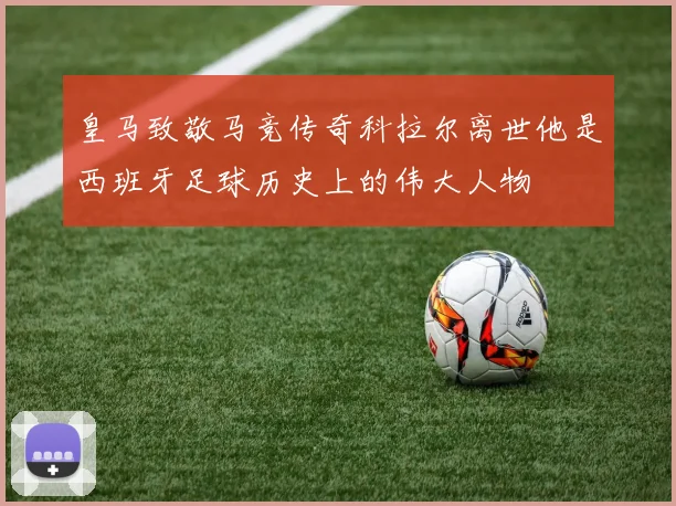 皇马致敬马竞传奇科拉尔离世他是西班牙足球历史上的伟大人物