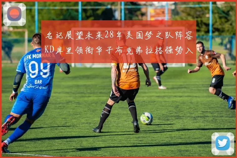 名记展望未来28年美国梦之队阵容KD库里领衔华子布克弗拉格强势入选