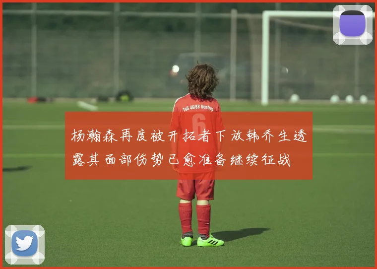 杨瀚森再度被开拓者下放韩乔生透露其面部伤势已愈准备继续征战