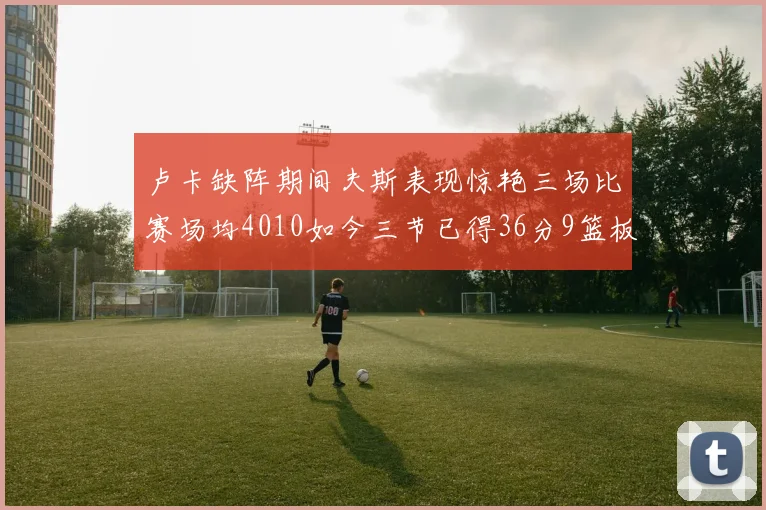 卢卡缺阵期间夫斯表现惊艳三场比赛场均4010如今三节已得36分9篮板