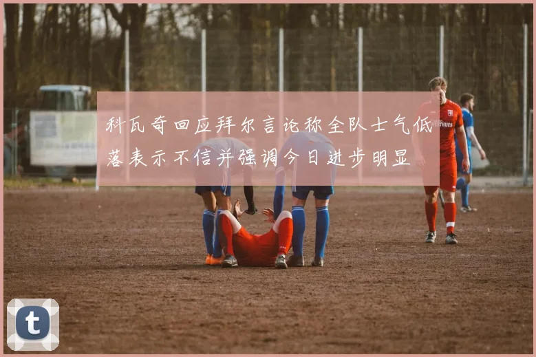 科瓦奇回应拜尔言论称全队士气低落表示不信并强调今日进步明显
