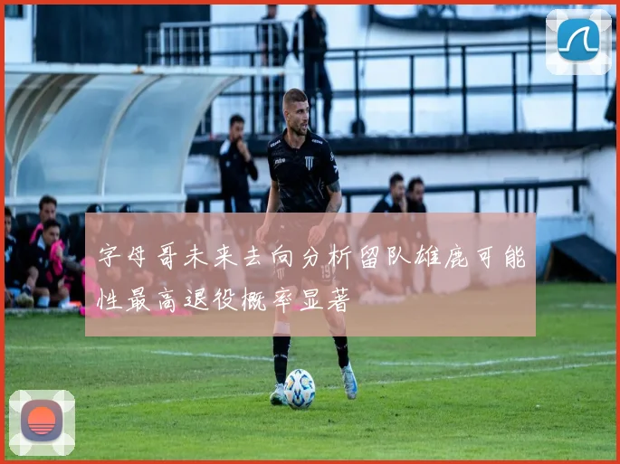字母哥未来去向分析留队雄鹿可能性最高退役概率显著