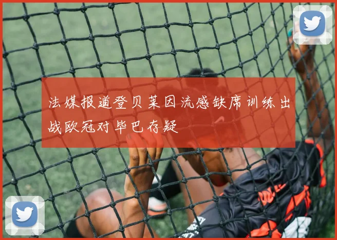 法媒报道登贝莱因流感缺席训练出战欧冠对毕巴存疑