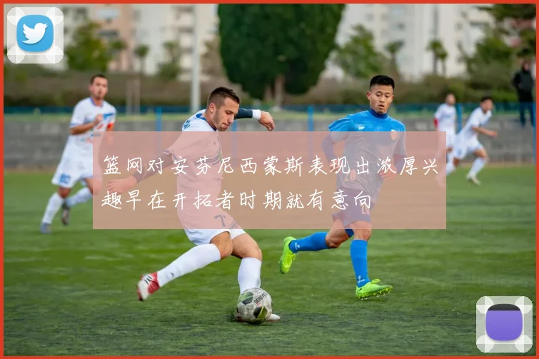 篮网对安芬尼西蒙斯表现出浓厚兴趣早在开拓者时期就有意向