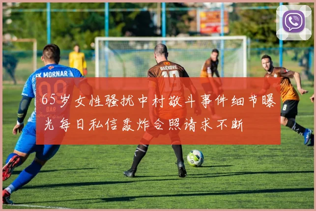 65岁女性骚扰中村敬斗事件细节曝光每日私信轰炸合照请求不断