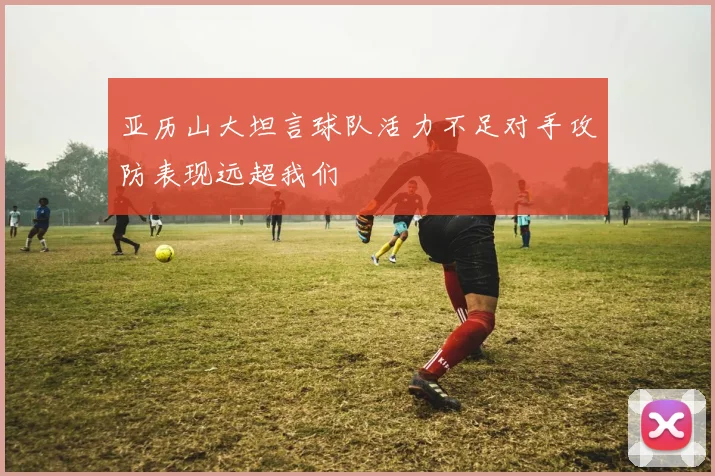 亚历山大坦言球队活力不足对手攻防表现远超我们