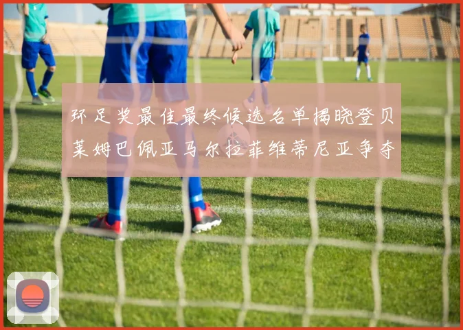 环足奖最佳最终候选名单揭晓登贝莱姆巴佩亚马尔拉菲维蒂尼亚争夺桂冠