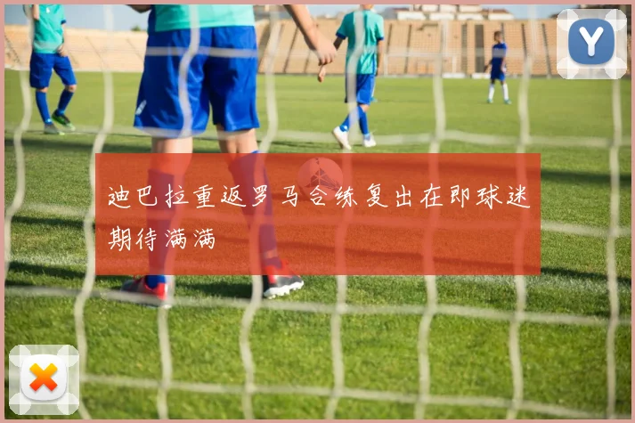 迪巴拉重返罗马合练复出在即球迷期待满满