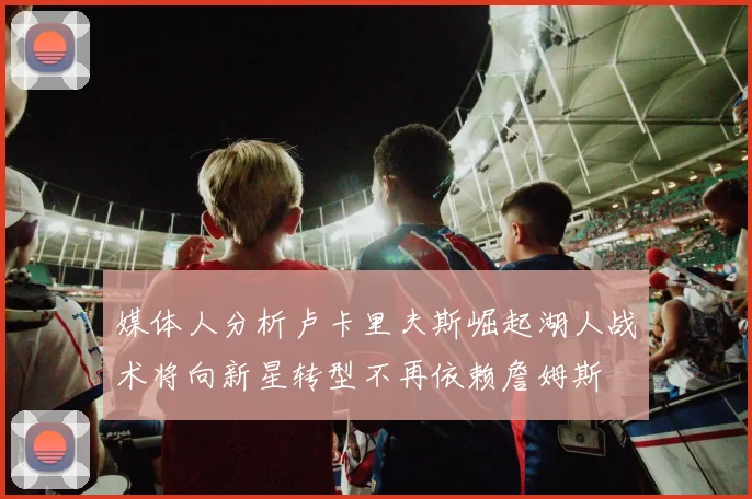 媒体人分析卢卡里夫斯崛起湖人战术将向新星转型不再依赖詹姆斯