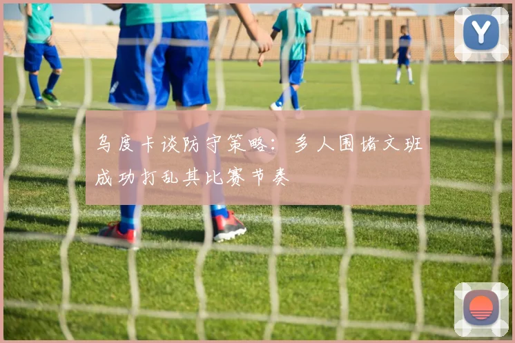 乌度卡谈防守策略：多人围堵文班成功打乱其比赛节奏